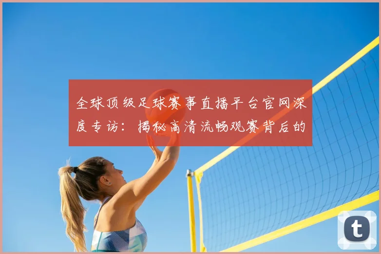 全球顶级足球赛事直播平台官网深度专访：揭秘高清流畅观赛背后的独家体验