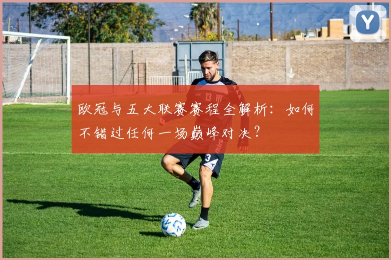 欧冠与五大联赛赛程全解析：如何不错过任何一场巅峰对决？