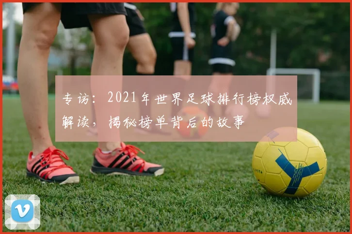 专访：2021年世界足球排行榜权威解读，揭秘榜单背后的故事