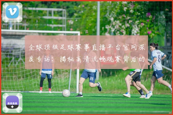 全球顶级足球赛事直播平台官网深度专访：揭秘高清流畅观赛背后的独家体验